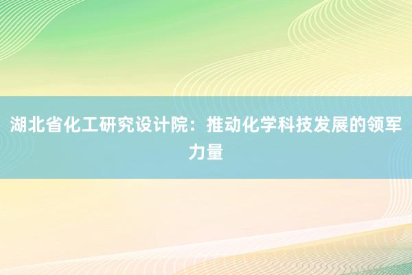 湖北省化工研究设计院：推动化学科技发展的领军力量